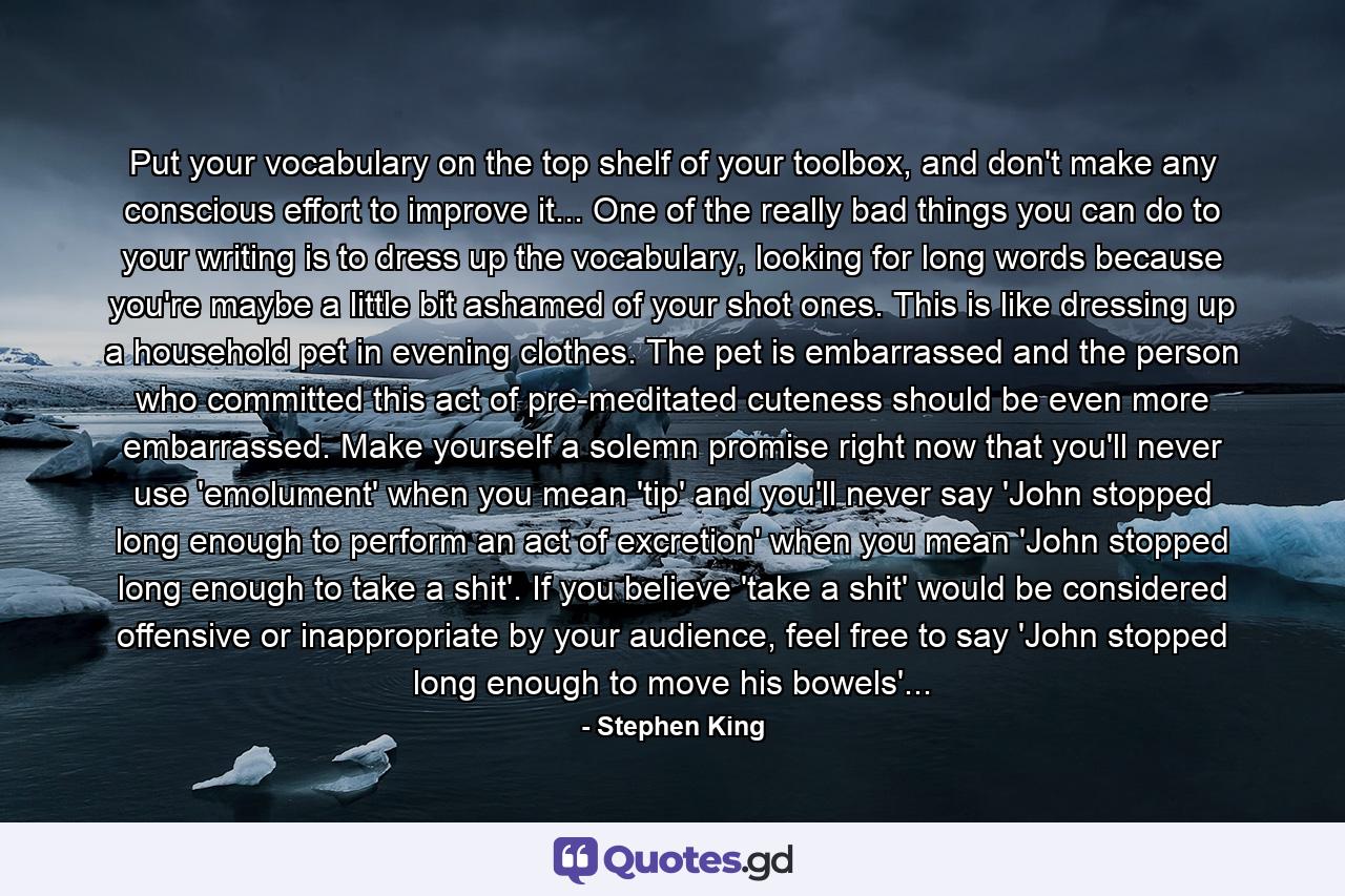 Put your vocabulary on the top shelf of your toolbox, and don't make any conscious effort to improve it... One of the really bad things you can do to your writing is to dress up the vocabulary, looking for long words because you're maybe a little bit ashamed of your shot ones. This is like dressing up a household pet in evening clothes. The pet is embarrassed and the person who committed this act of pre-meditated cuteness should be even more embarrassed. Make yourself a solemn promise right now that you'll never use 'emolument' when you mean 'tip' and you'll never say 'John stopped long enough to perform an act of excretion' when you mean 'John stopped long enough to take a shit'. If you believe 'take a shit' would be considered offensive or inappropriate by your audience, feel free to say 'John stopped long enough to move his bowels'... - Quote by Stephen King