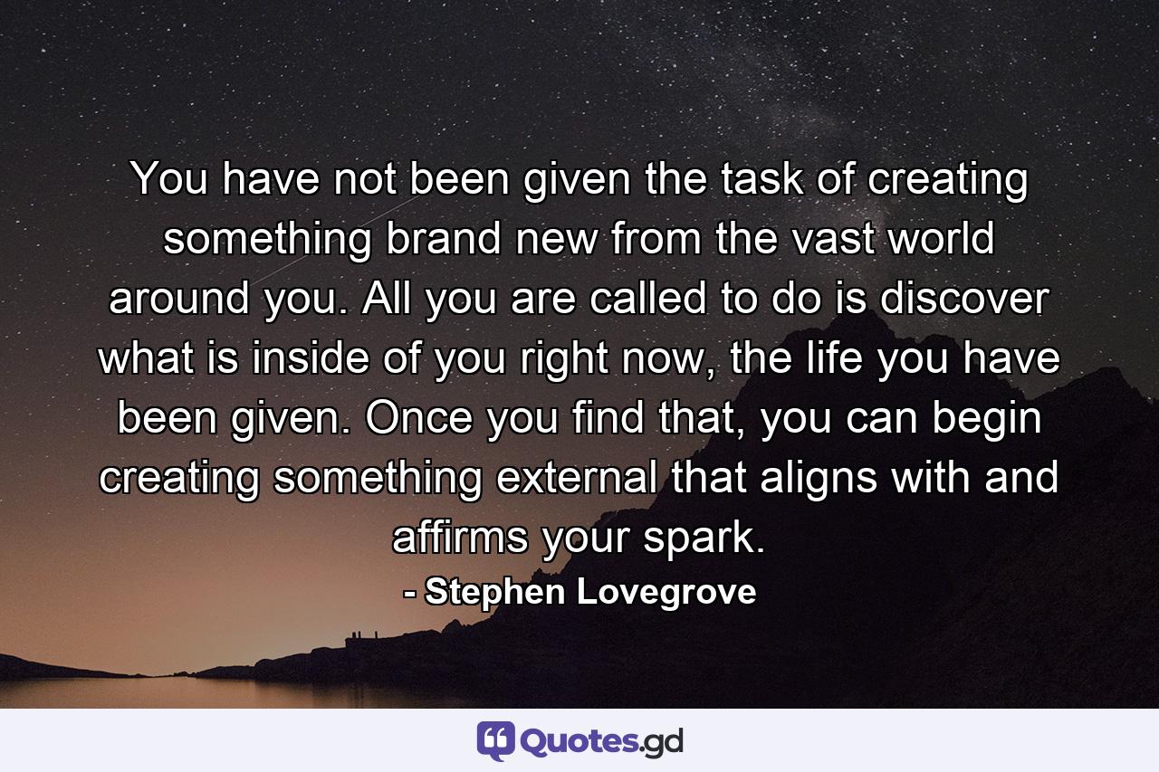 You have not been given the task of creating something brand new from the vast world around you. All you are called to do is discover what is inside of you right now, the life you have been given. Once you find that, you can begin creating something external that aligns with and affirms your spark. - Quote by Stephen Lovegrove