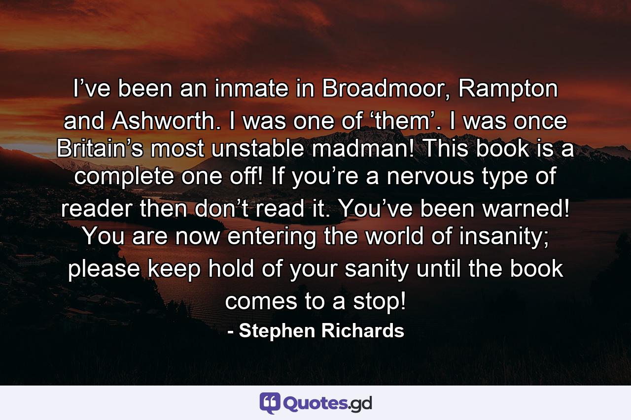 I’ve been an inmate in Broadmoor, Rampton and Ashworth. I was one of ‘them’. I was once Britain’s most unstable madman! This book is a complete one off! If you’re a nervous type of reader then don’t read it. You’ve been warned! You are now entering the world of insanity; please keep hold of your sanity until the book comes to a stop! - Quote by Stephen Richards