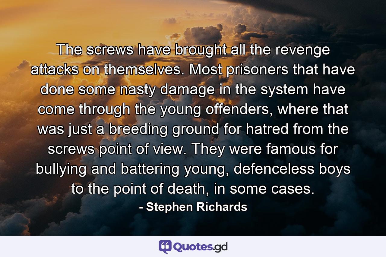 The screws have brought all the revenge attacks on themselves. Most prisoners that have done some nasty damage in the system have come through the young offenders, where that was just a breeding ground for hatred from the screws point of view. They were famous for bullying and battering young, defenceless boys to the point of death, in some cases. - Quote by Stephen Richards