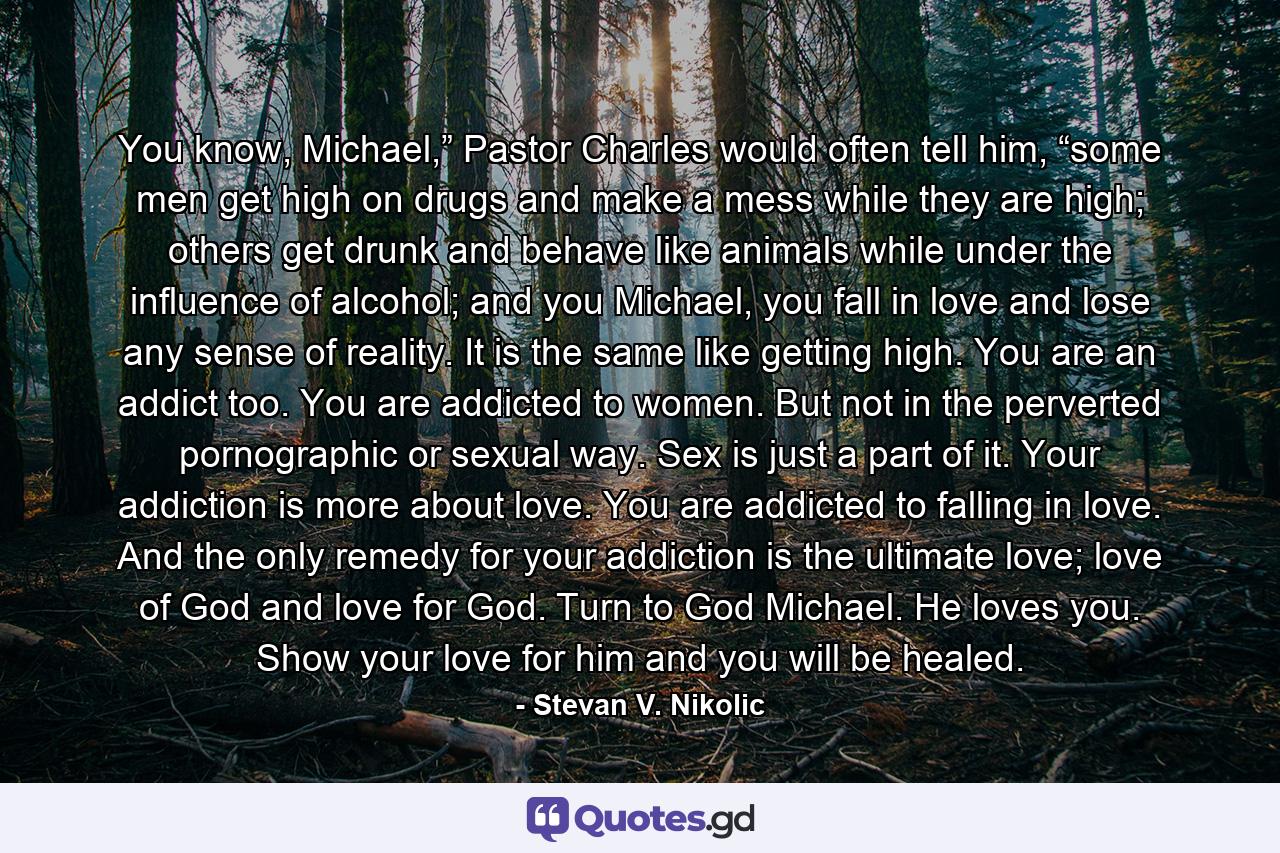 You know, Michael,” Pastor Charles would often tell him, “some men get high on drugs and make a mess while they are high; others get drunk and behave like animals while under the influence of alcohol; and you Michael, you fall in love and lose any sense of reality. It is the same like getting high. You are an addict too. You are addicted to women. But not in the perverted pornographic or sexual way. Sex is just a part of it. Your addiction is more about love. You are addicted to falling in love. And the only remedy for your addiction is the ultimate love; love of God and love for God. Turn to God Michael. He loves you. Show your love for him and you will be healed. - Quote by Stevan V. Nikolic