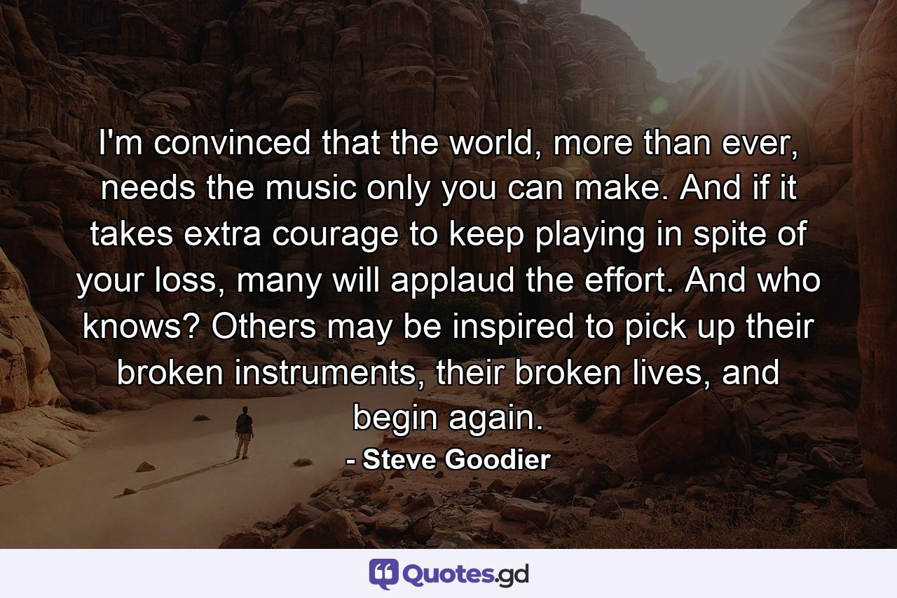 I'm convinced that the world, more than ever, needs the music only you can make. And if it takes extra courage to keep playing in spite of your loss, many will applaud the effort. And who knows? Others may be inspired to pick up their broken instruments, their broken lives, and begin again. - Quote by Steve Goodier