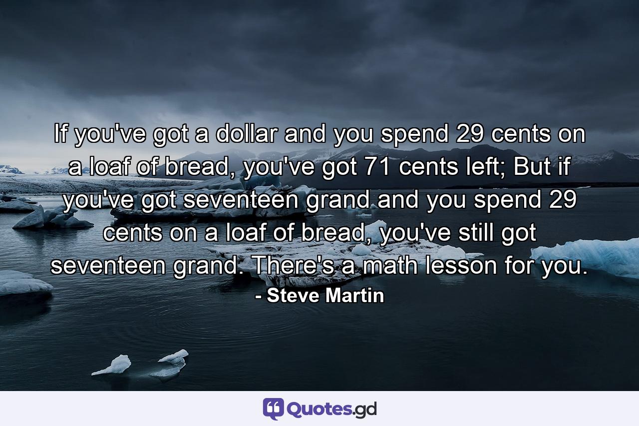 If you've got a dollar and you spend 29 cents on a loaf of bread, you've got 71 cents left; But if you've got seventeen grand and you spend 29 cents on a loaf of bread, you've still got seventeen grand. There's a math lesson for you. - Quote by Steve Martin