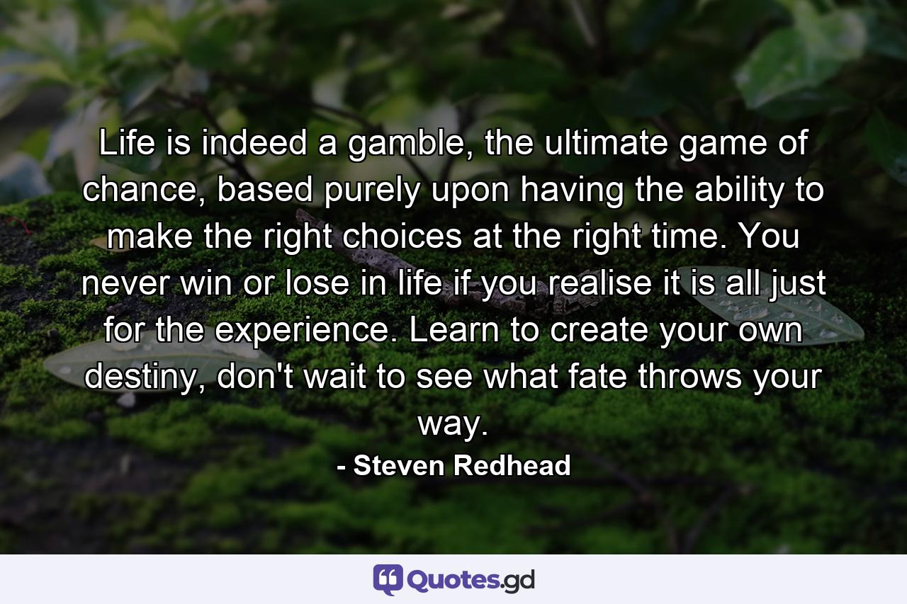 Life is indeed a gamble, the ultimate game of chance, based purely upon having the ability to make the right choices at the right time. You never win or lose in life if you realise it is all just for the experience. Learn to create your own destiny, don't wait to see what fate throws your way. - Quote by Steven Redhead