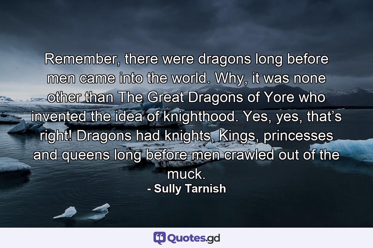 Remember, there were dragons long before men came into the world. Why, it was none other than The Great Dragons of Yore who invented the idea of knighthood. Yes, yes, that’s right! Dragons had knights, Kings, princesses and queens long before men crawled out of the muck. - Quote by Sully Tarnish