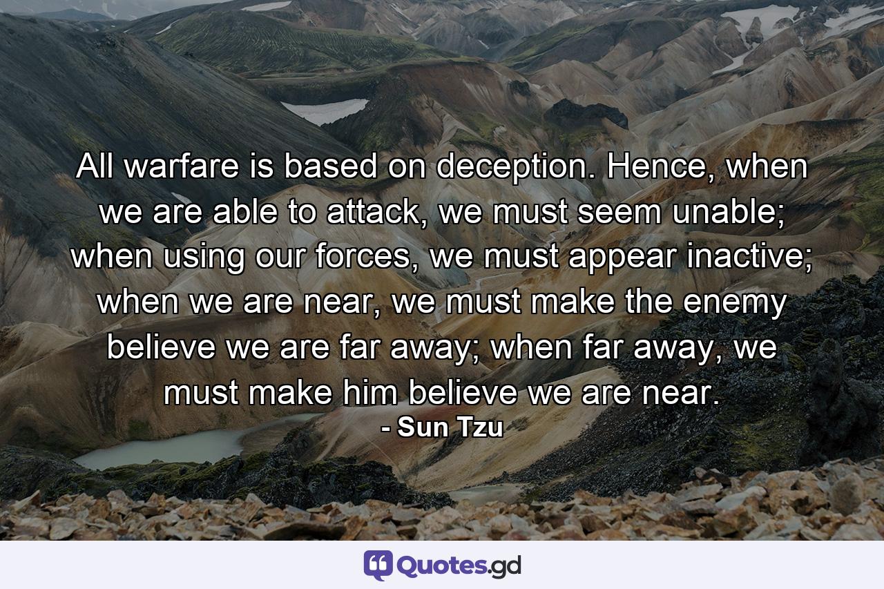 All warfare is based on deception. Hence, when we are able to attack, we must seem unable; when using our forces, we must appear inactive; when we are near, we must make the enemy believe we are far away; when far away, we must make him believe we are near. - Quote by Sun Tzu