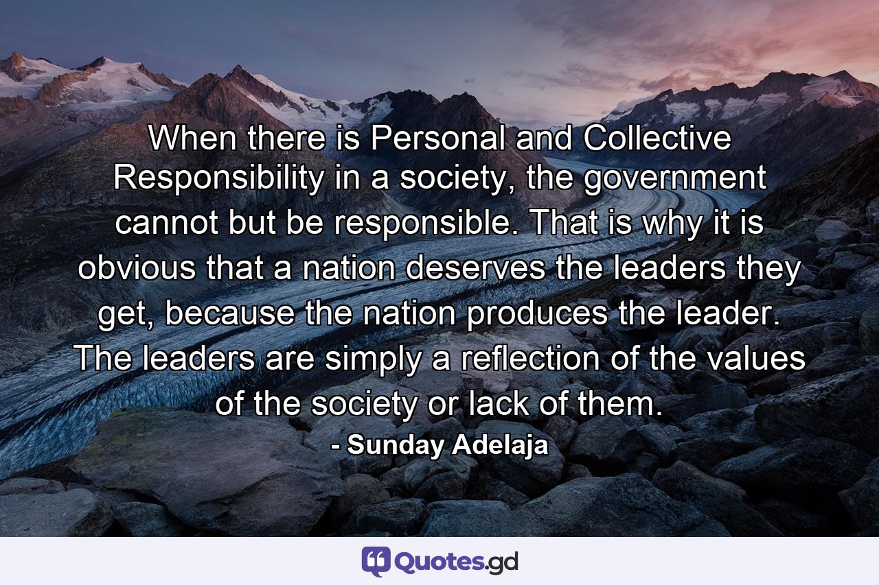 When there is Personal and Collective Responsibility in a society, the government cannot but be responsible. That is why it is obvious that a nation deserves the leaders they get, because the nation produces the leader. The leaders are simply a reflection of the values of the society or lack of them. - Quote by Sunday Adelaja