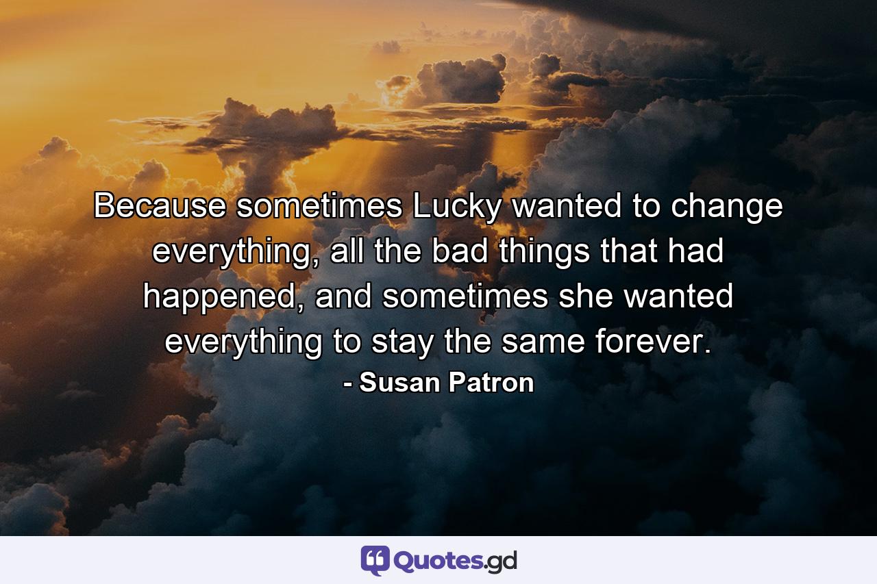 Because sometimes Lucky wanted to change everything, all the bad things that had happened, and sometimes she wanted everything to stay the same forever. - Quote by Susan Patron