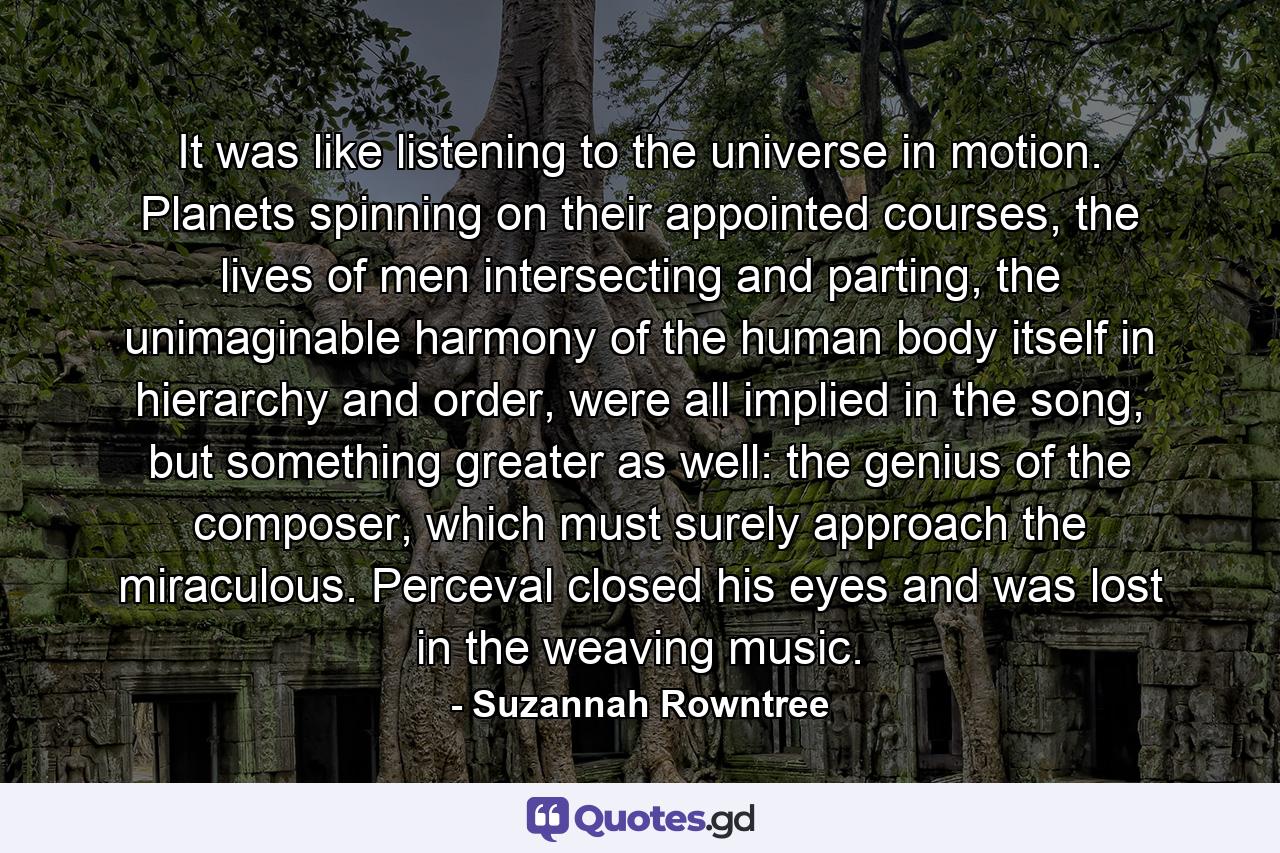 It was like listening to the universe in motion. Planets spinning on their appointed courses, the lives of men intersecting and parting, the unimaginable harmony of the human body itself in hierarchy and order, were all implied in the song, but something greater as well: the genius of the composer, which must surely approach the miraculous. Perceval closed his eyes and was lost in the weaving music. - Quote by Suzannah Rowntree