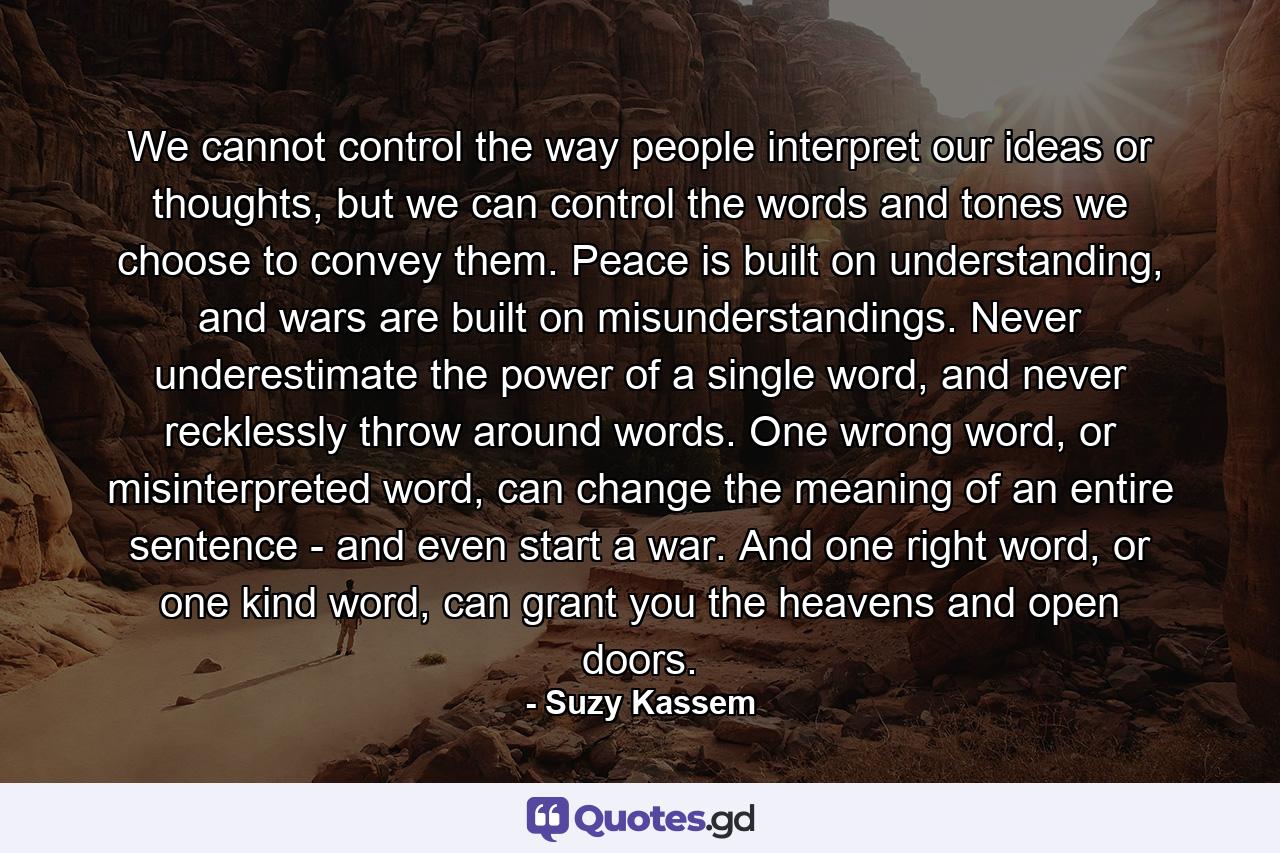 We cannot control the way people interpret our ideas or thoughts, but we can control the words and tones we choose to convey them. Peace is built on understanding, and wars are built on misunderstandings. Never underestimate the power of a single word, and never recklessly throw around words. One wrong word, or misinterpreted word, can change the meaning of an entire sentence - and even start a war. And one right word, or one kind word, can grant you the heavens and open doors. - Quote by Suzy Kassem