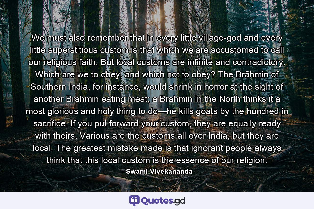 We must also remember that in every little village-god and every little superstitious custom is that which we are accustomed to call our religious faith. But local customs are infinite and contradictory. Which are we to obey, and which not to obey? The Brāhmin of Southern India, for instance, would shrink in horror at the sight of another Brahmin eating meat; a Brahmin in the North thinks it a most glorious and holy thing to do—he kills goats by the hundred in sacrifice. If you put forward your custom, they are equally ready with theirs. Various are the customs all over India, but they are local. The greatest mistake made is that ignorant people always think that this local custom is the essence of our religion. - Quote by Swami Vivekananda