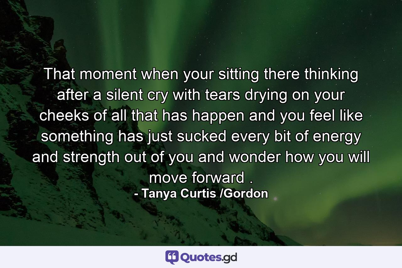 That moment when your sitting there thinking after a silent cry with tears drying on your cheeks of all that has happen and you feel like something has just sucked every bit of energy and strength out of you and wonder how you will move forward . - Quote by Tanya Curtis /Gordon