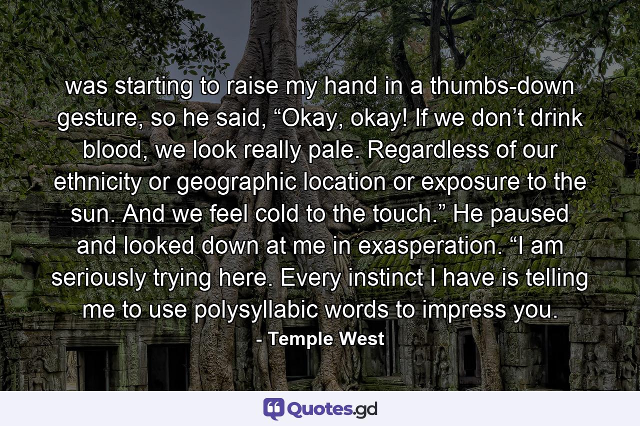 was starting to raise my hand in a thumbs-down gesture, so he said, “Okay, okay! If we don’t drink blood, we look really pale. Regardless of our ethnicity or geographic location or exposure to the sun. And we feel cold to the touch.” He paused and looked down at me in exasperation. “I am seriously trying here. Every instinct I have is telling me to use polysyllabic words to impress you. - Quote by Temple West