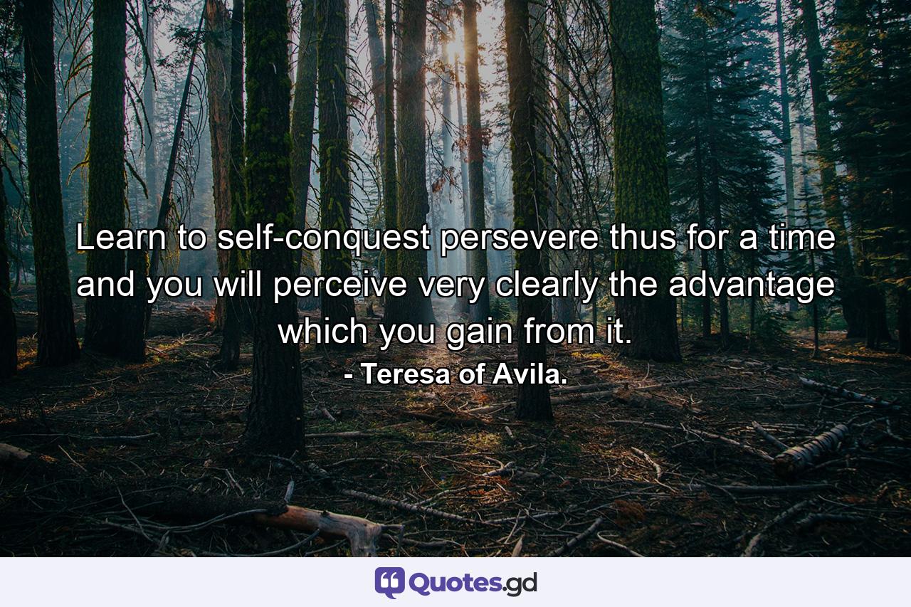 Learn to self-conquest  persevere thus for a time  and you will perceive very clearly the advantage which you gain from it. - Quote by Teresa of Avila.