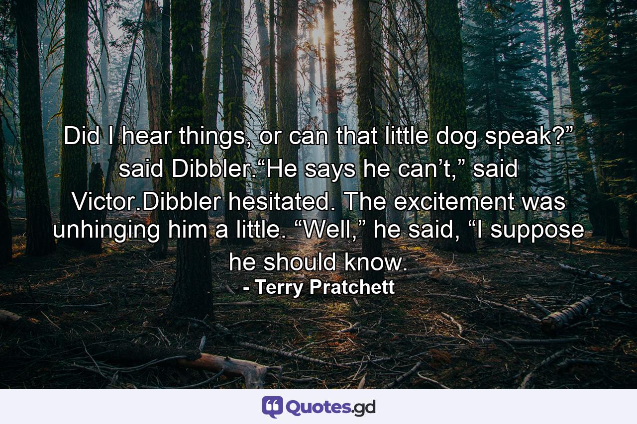 Did I hear things, or can that little dog speak?” said Dibbler.“He says he can’t,” said Victor.Dibbler hesitated. The excitement was unhinging him a little. “Well,” he said, “I suppose he should know. - Quote by Terry Pratchett