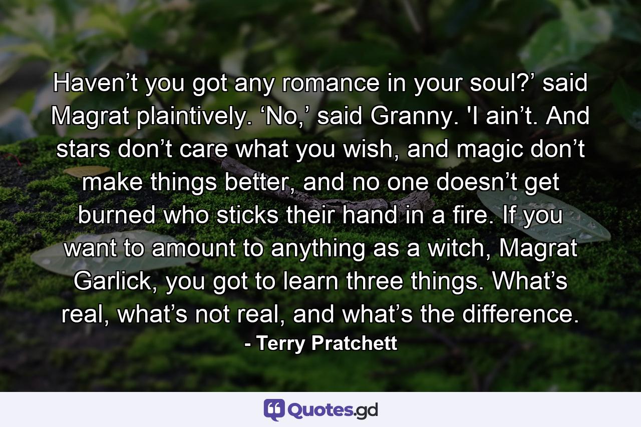 Haven’t you got any romance in your soul?’ said Magrat plaintively. ‘No,’ said Granny. 'I ain’t. And stars don’t care what you wish, and magic don’t make things better, and no one doesn’t get burned who sticks their hand in a fire. If you want to amount to anything as a witch, Magrat Garlick, you got to learn three things. What’s real, what’s not real, and what’s the difference. - Quote by Terry Pratchett