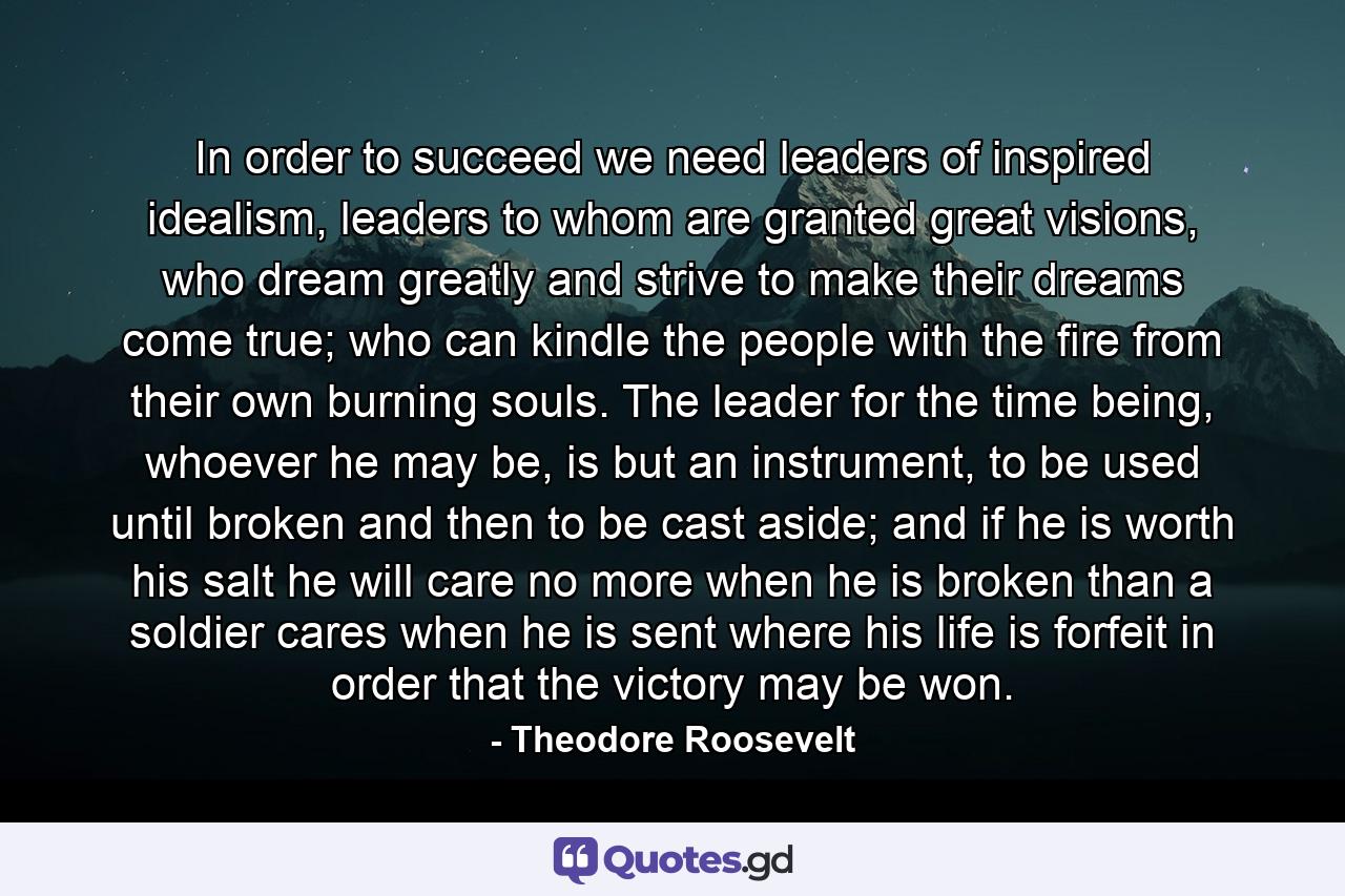 In order to succeed we need leaders of inspired idealism, leaders to whom are granted great visions, who dream greatly and strive to make their dreams come true; who can kindle the people with the fire from their own burning souls. The leader for the time being, whoever he may be, is but an instrument, to be used until broken and then to be cast aside; and if he is worth his salt he will care no more when he is broken than a soldier cares when he is sent where his life is forfeit in order that the victory may be won. - Quote by Theodore Roosevelt