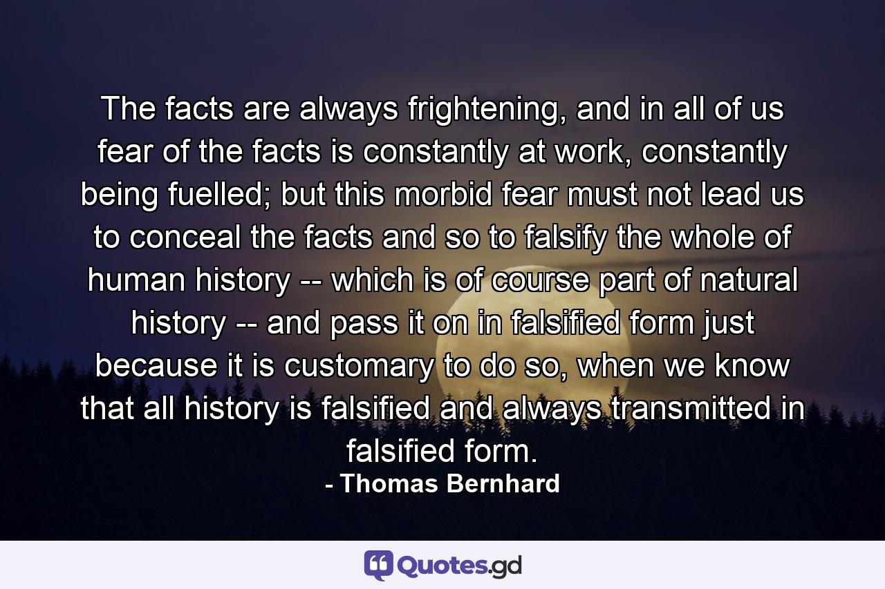 The facts are always frightening, and in all of us fear of the facts is constantly at work, constantly being fuelled; but this morbid fear must not lead us to conceal the facts and so to falsify the whole of human history -- which is of course part of natural history -- and pass it on in falsified form just because it is customary to do so, when we know that all history is falsified and always transmitted in falsified form. - Quote by Thomas Bernhard