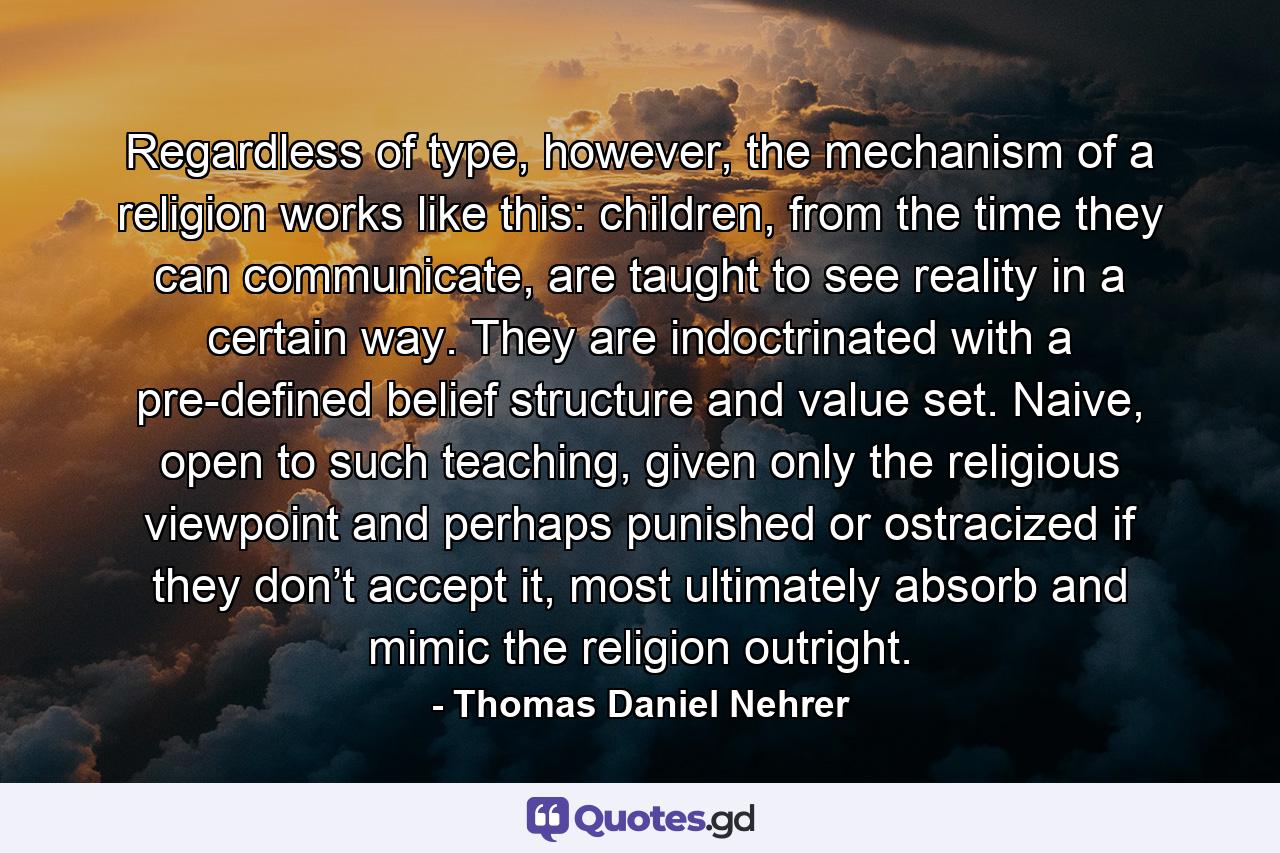 Regardless of type, however, the mechanism of a religion works like this: children, from the time they can communicate, are taught to see reality in a certain way. They are indoctrinated with a pre-defined belief structure and value set. Naive, open to such teaching, given only the religious viewpoint and perhaps punished or ostracized if they don’t accept it, most ultimately absorb and mimic the religion outright. - Quote by Thomas Daniel Nehrer