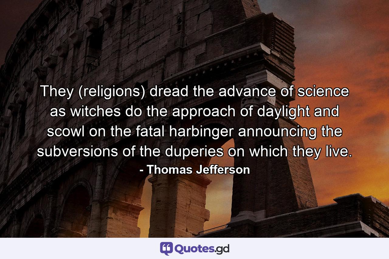 They (religions) dread the advance of science as witches do the approach of daylight and scowl on the fatal harbinger announcing the subversions of the duperies on which they live. - Quote by Thomas Jefferson