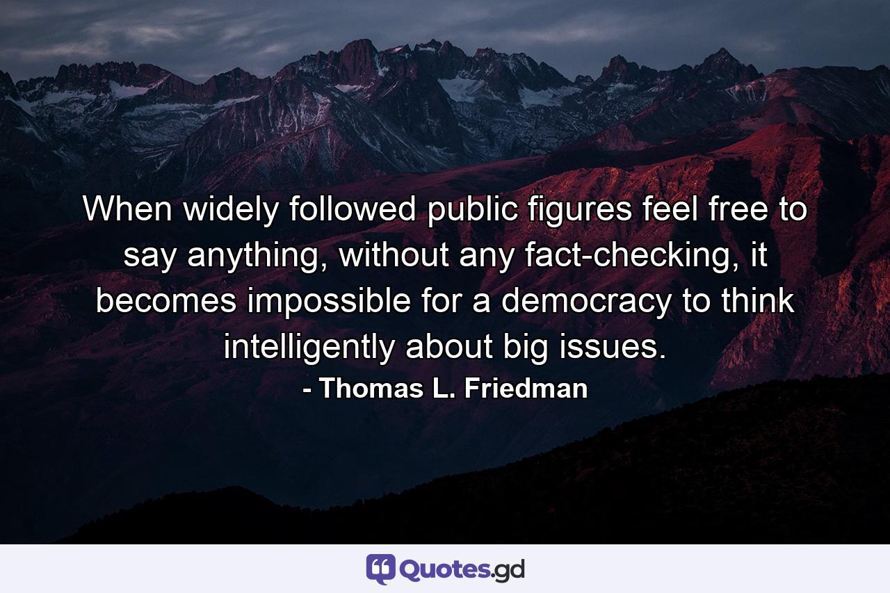 When widely followed public figures feel free to say anything, without any fact-checking, it becomes impossible for a democracy to think intelligently about big issues. - Quote by Thomas L. Friedman