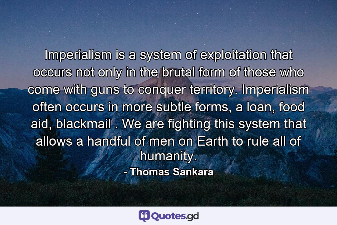 Imperialism is a system of exploitation that occurs not only in the brutal form of those who come with guns to conquer territory. Imperialism often occurs in more subtle forms, a loan, food aid, blackmail . We are fighting this system that allows a handful of men on Earth to rule all of humanity. - Quote by Thomas Sankara