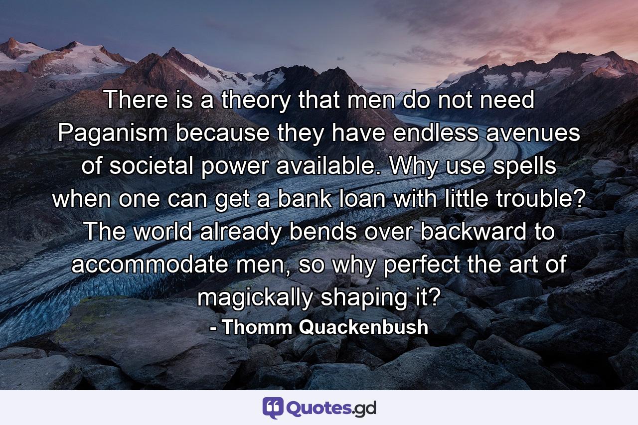 There is a theory that men do not need Paganism because they have endless avenues of societal power available. Why use spells when one can get a bank loan with little trouble? The world already bends over backward to accommodate men, so why perfect the art of magickally shaping it? - Quote by Thomm Quackenbush