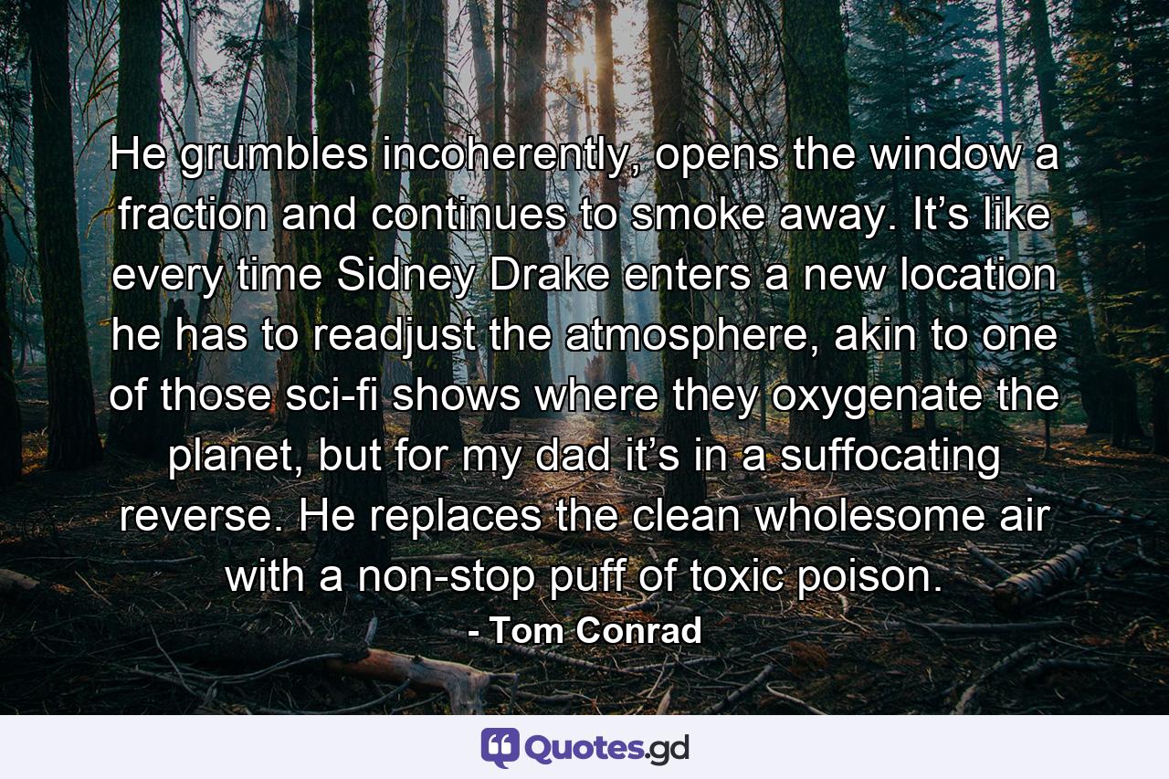 He grumbles incoherently, opens the window a fraction and continues to smoke away. It’s like every time Sidney Drake enters a new location he has to readjust the atmosphere, akin to one of those sci-fi shows where they oxygenate the planet, but for my dad it’s in a suffocating reverse. He replaces the clean wholesome air with a non-stop puff of toxic poison. - Quote by Tom Conrad