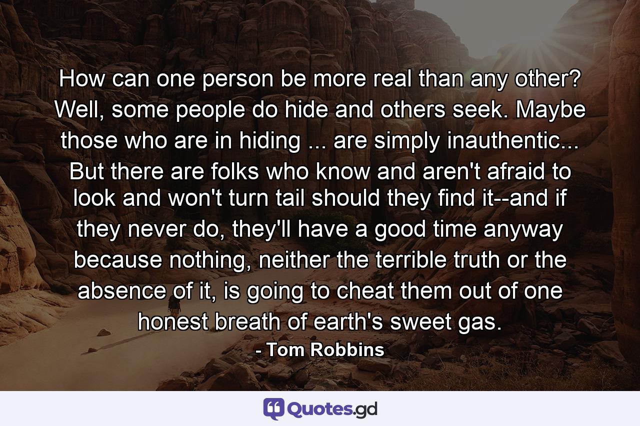 How can one person be more real than any other? Well, some people do hide and others seek. Maybe those who are in hiding ... are simply inauthentic... But there are folks who know and aren't afraid to look and won't turn tail should they find it--and if they never do, they'll have a good time anyway because nothing, neither the terrible truth or the absence of it, is going to cheat them out of one honest breath of earth's sweet gas. - Quote by Tom Robbins