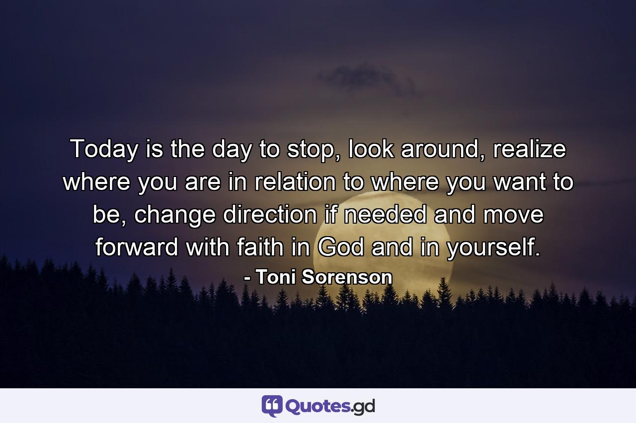 Today is the day to stop, look around, realize where you are in relation to where you want to be, change direction if needed and move forward with faith in God and in yourself. - Quote by Toni Sorenson