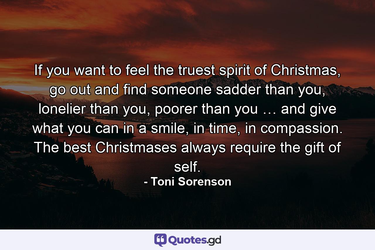 If you want to feel the truest spirit of Christmas, go out and find someone sadder than you, lonelier than you, poorer than you … and give what you can in a smile, in time, in compassion. The best Christmases always require the gift of self. - Quote by Toni Sorenson