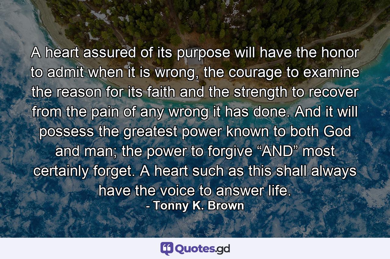 A heart assured of its purpose will have the honor to admit when it is wrong, the courage to examine the reason for its faith and the strength to recover from the pain of any wrong it has done. And it will possess the greatest power known to both God and man; the power to forgive “AND” most certainly forget. A heart such as this shall always have the voice to answer life. - Quote by Tonny K. Brown