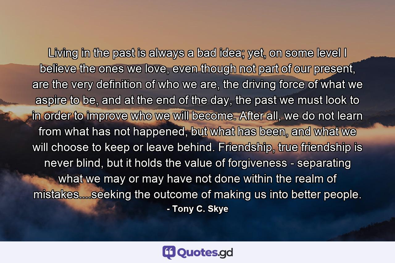 Living in the past is always a bad idea; yet, on some level I believe the ones we love, even though not part of our present, are the very definition of who we are, the driving force of what we aspire to be, and at the end of the day, the past we must look to in order to improve who we will become. After all, we do not learn from what has not happened, but what has been, and what we will choose to keep or leave behind. Friendship, true friendship is never blind, but it holds the value of forgiveness - separating what we may or may have not done within the realm of mistakes....seeking the outcome of making us into better people. - Quote by Tony C. Skye