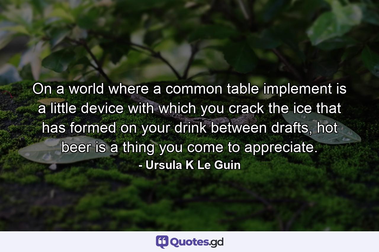 On a world where a common table implement is a little device with which you crack the ice that has formed on your drink between drafts, hot beer is a thing you come to appreciate. - Quote by Ursula K Le Guin