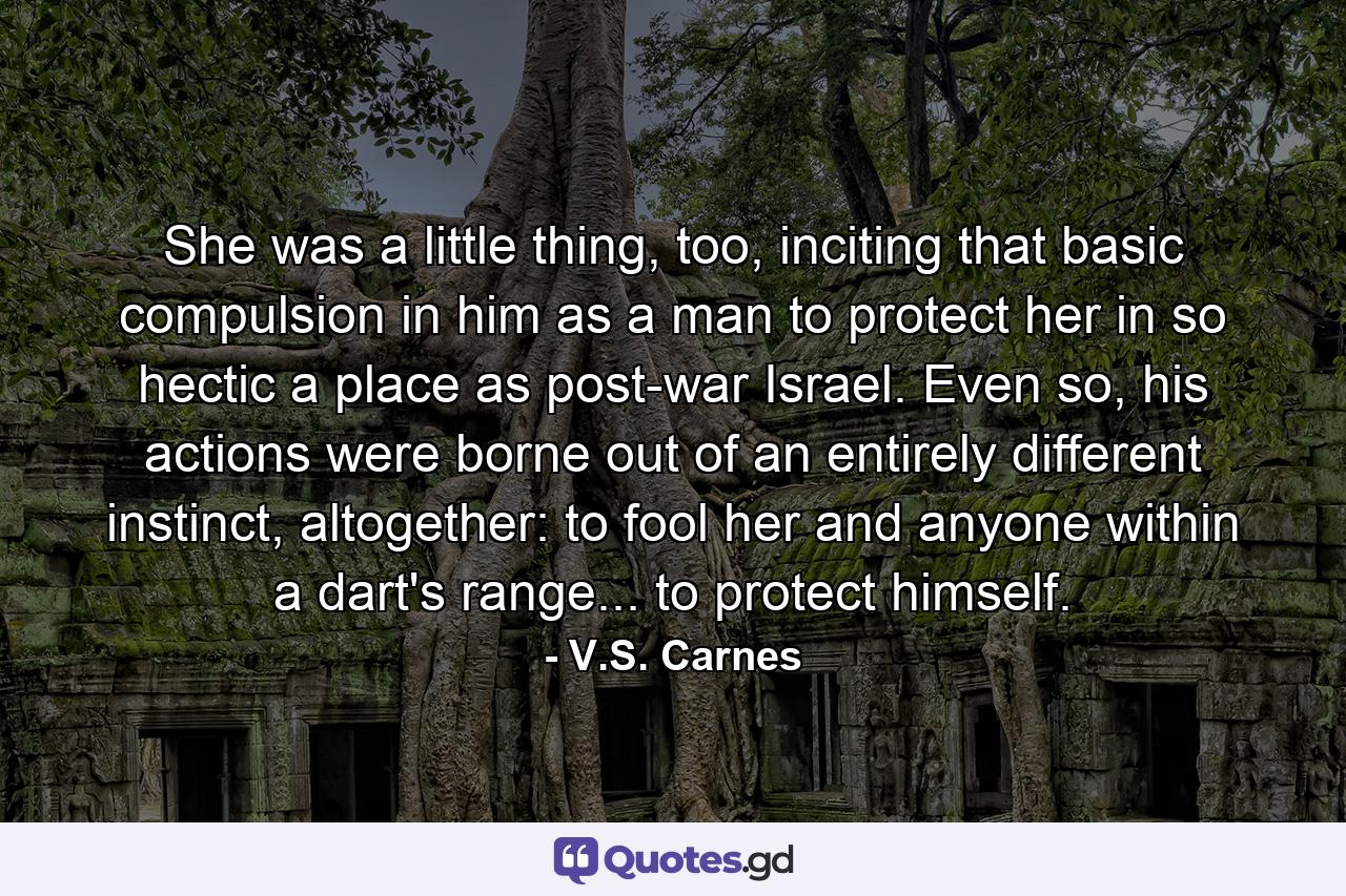 She was a little thing, too, inciting that basic compulsion in him as a man to protect her in so hectic a place as post-war Israel. Even so, his actions were borne out of an entirely different instinct, altogether: to fool her and anyone within a dart's range... to protect himself. - Quote by V.S. Carnes