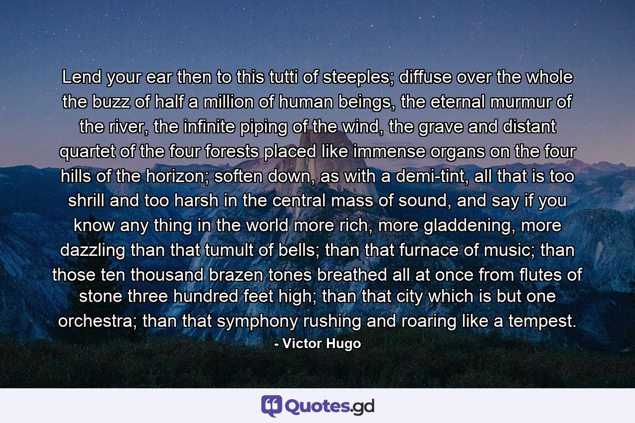 Lend your ear then to this tutti of steeples; diffuse over the whole the buzz of half a million of human beings, the eternal murmur of the river, the infinite piping of the wind, the grave and distant quartet of the four forests placed like immense organs on the four hills of the horizon; soften down, as with a demi-tint, all that is too shrill and too harsh in the central mass of sound, and say if you know any thing in the world more rich, more gladdening, more dazzling than that tumult of bells; than that furnace of music; than those ten thousand brazen tones breathed all at once from flutes of stone three hundred feet high; than that city which is but one orchestra; than that symphony rushing and roaring like a tempest. - Quote by Victor Hugo