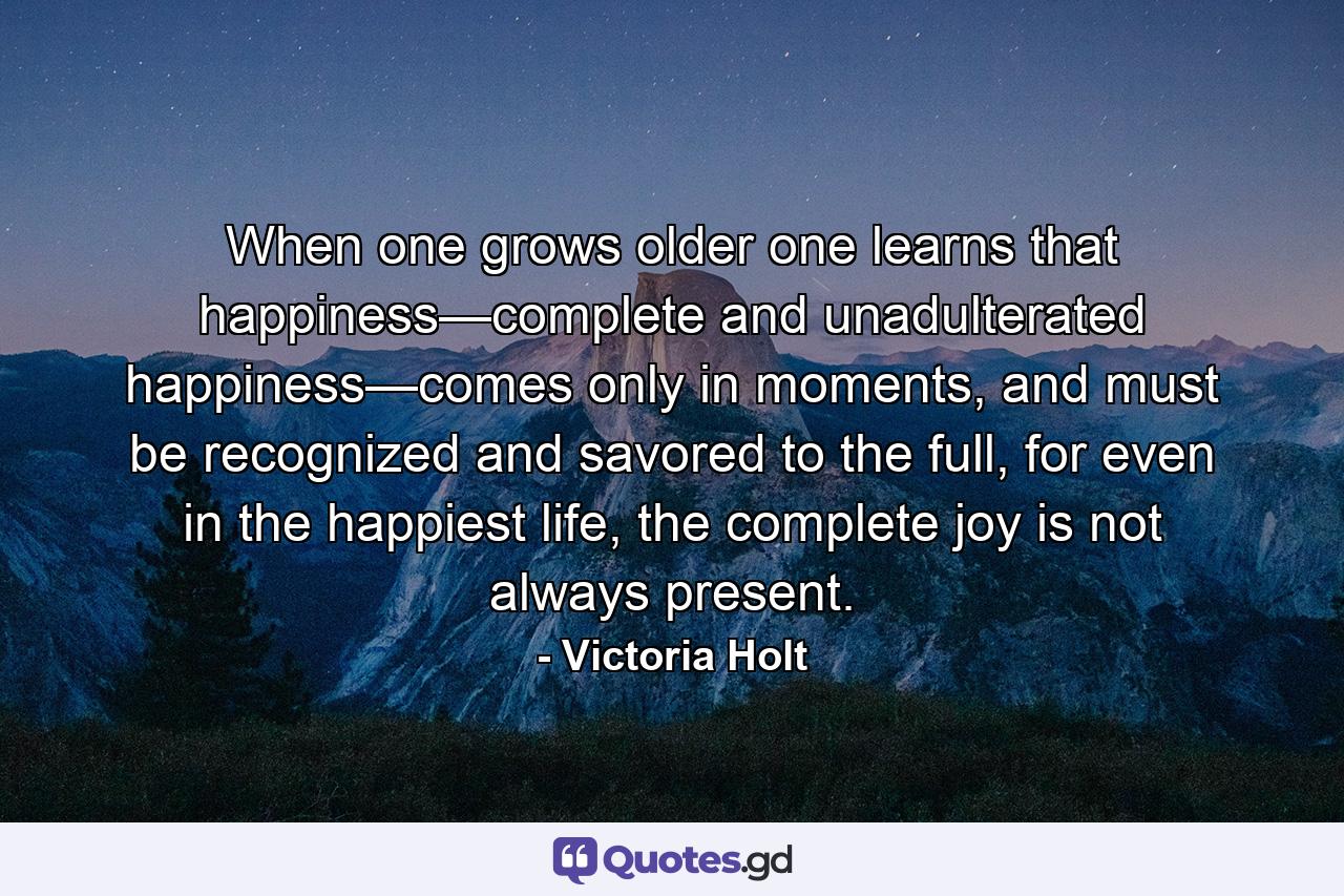 When one grows older one learns that happiness—complete and unadulterated happiness—comes only in moments, and must be recognized and savored to the full, for even in the happiest life, the complete joy is not always present. - Quote by Victoria Holt