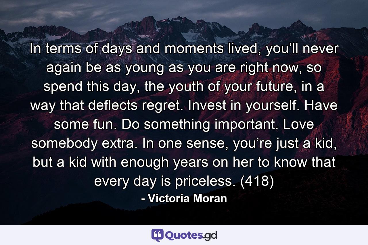 In terms of days and moments lived, you’ll never again be as young as you are right now, so spend this day, the youth of your future, in a way that deflects regret. Invest in yourself. Have some fun. Do something important. Love somebody extra. In one sense, you’re just a kid, but a kid with enough years on her to know that every day is priceless. (418) - Quote by Victoria Moran