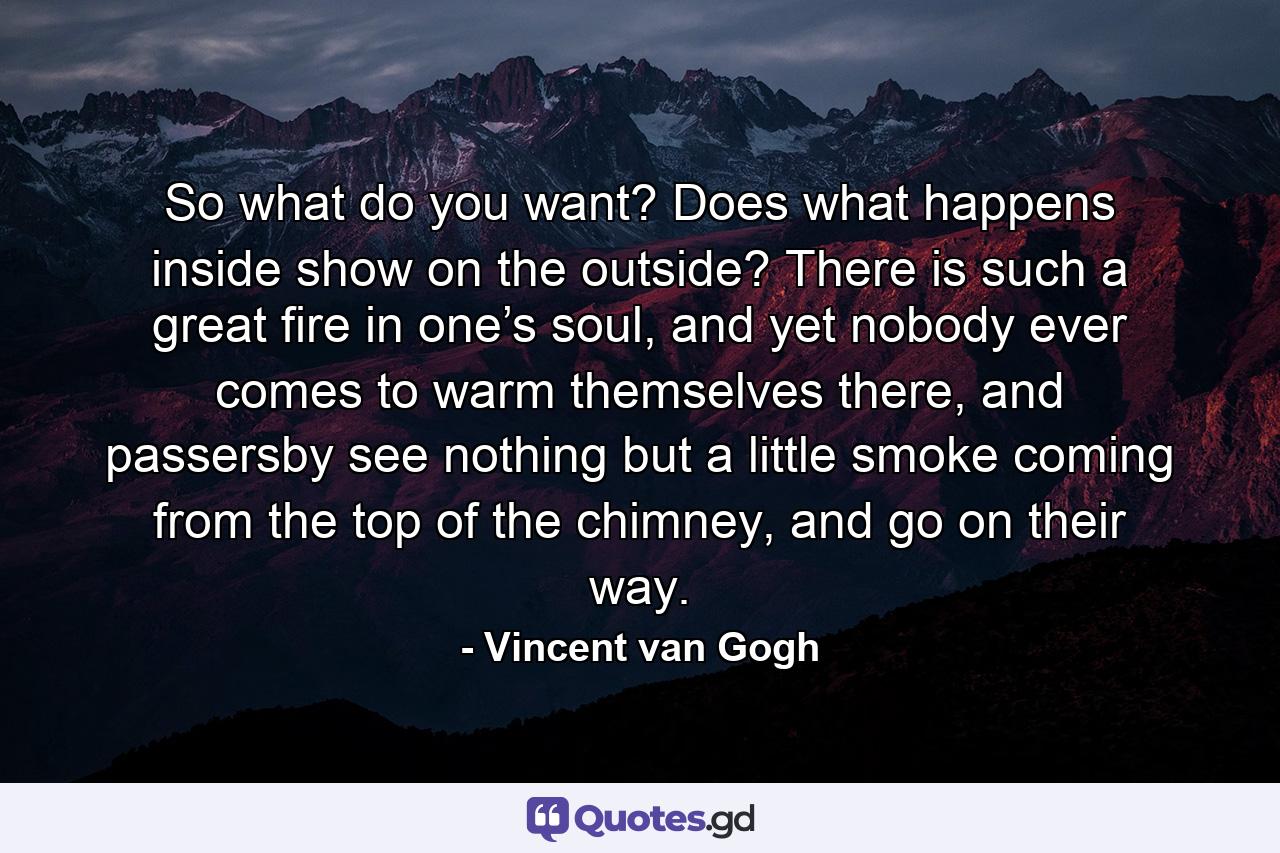 So what do you want? Does what happens inside show on the outside? There is such a great fire in one’s soul, and yet nobody ever comes to warm themselves there, and passersby see nothing but a little smoke coming from the top of the chimney, and go on their way. - Quote by Vincent van Gogh