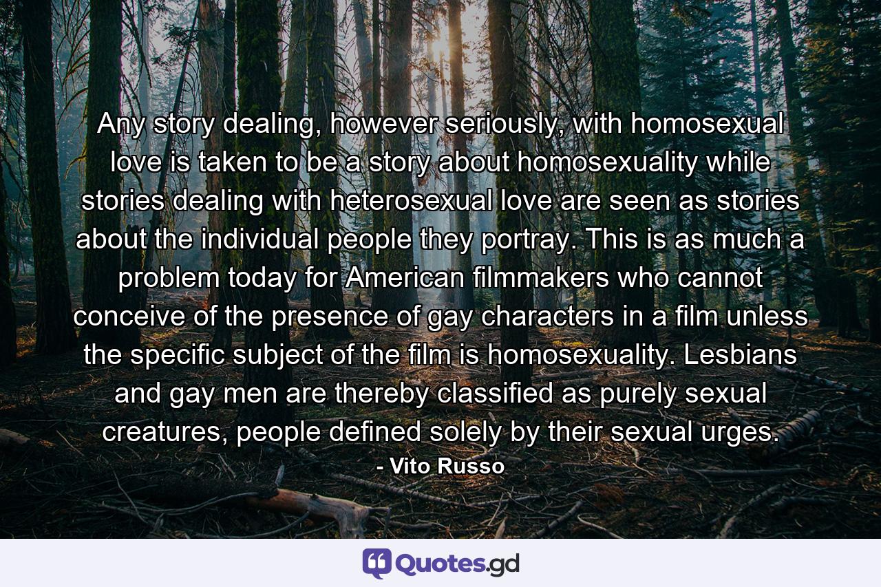 Any story dealing, however seriously, with homosexual love is taken to be a story about homosexuality while stories dealing with heterosexual love are seen as stories about the individual people they portray. This is as much a problem today for American filmmakers who cannot conceive of the presence of gay characters in a film unless the specific subject of the film is homosexuality. Lesbians and gay men are thereby classified as purely sexual creatures, people defined solely by their sexual urges. - Quote by Vito Russo