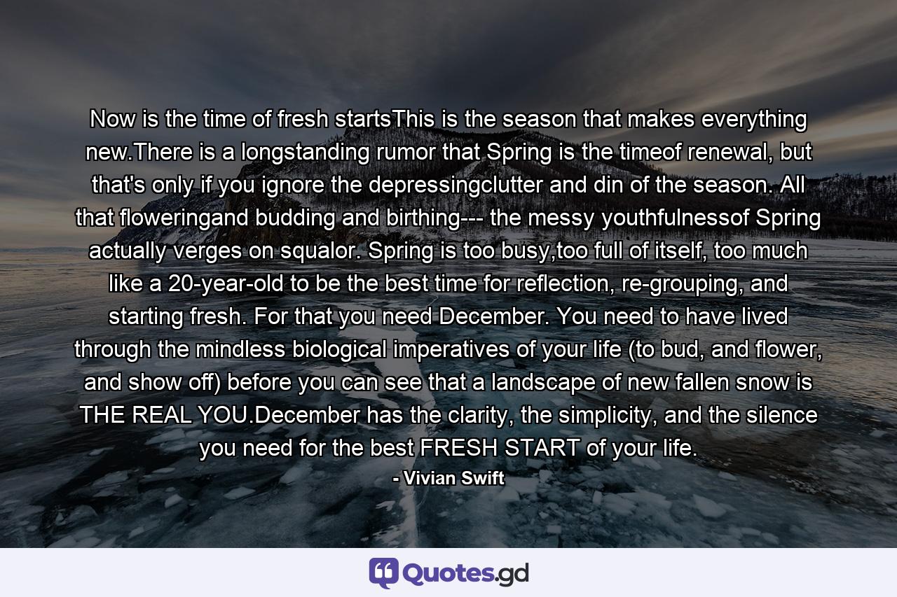 Now is the time of fresh startsThis is the season that makes everything new.There is a longstanding rumor that Spring is the timeof renewal, but that's only if you ignore the depressingclutter and din of the season. All that floweringand budding and birthing--- the messy youthfulnessof Spring actually verges on squalor. Spring is too busy,too full of itself, too much like a 20-year-old to be the best time for reflection, re-grouping, and starting fresh. For that you need December. You need to have lived through the mindless biological imperatives of your life (to bud, and flower, and show off) before you can see that a landscape of new fallen snow is THE REAL YOU.December has the clarity, the simplicity, and the silence you need for the best FRESH START of your life. - Quote by Vivian Swift