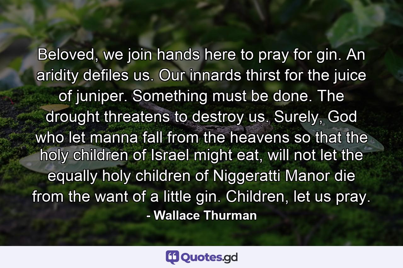 Beloved, we join hands here to pray for gin. An aridity defiles us. Our innards thirst for the juice of juniper. Something must be done. The drought threatens to destroy us. Surely, God who let manna fall from the heavens so that the holy children of Israel might eat, will not let the equally holy children of Niggeratti Manor die from the want of a little gin. Children, let us pray. - Quote by Wallace Thurman