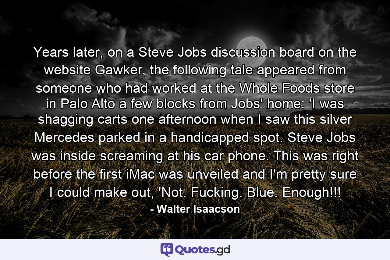 Years later, on a Steve Jobs discussion board on the website Gawker, the following tale appeared from someone who had worked at the Whole Foods store in Palo Alto a few blocks from Jobs' home: 'I was shagging carts one afternoon when I saw this silver Mercedes parked in a handicapped spot. Steve Jobs was inside screaming at his car phone. This was right before the first iMac was unveiled and I'm pretty sure I could make out, 'Not. Fucking. Blue. Enough!!! - Quote by Walter Isaacson