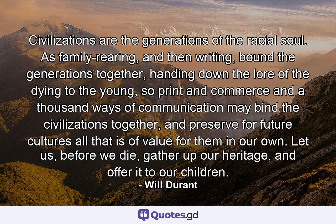 Civilizations are the generations of the racial soul. As family-rearing, and then writing, bound the generations together, handing down the lore of the dying to the young, so print and commerce and a thousand ways of communication may bind the civilizations together, and preserve for future cultures all that is of value for them in our own. Let us, before we die, gather up our heritage, and offer it to our children. - Quote by Will Durant