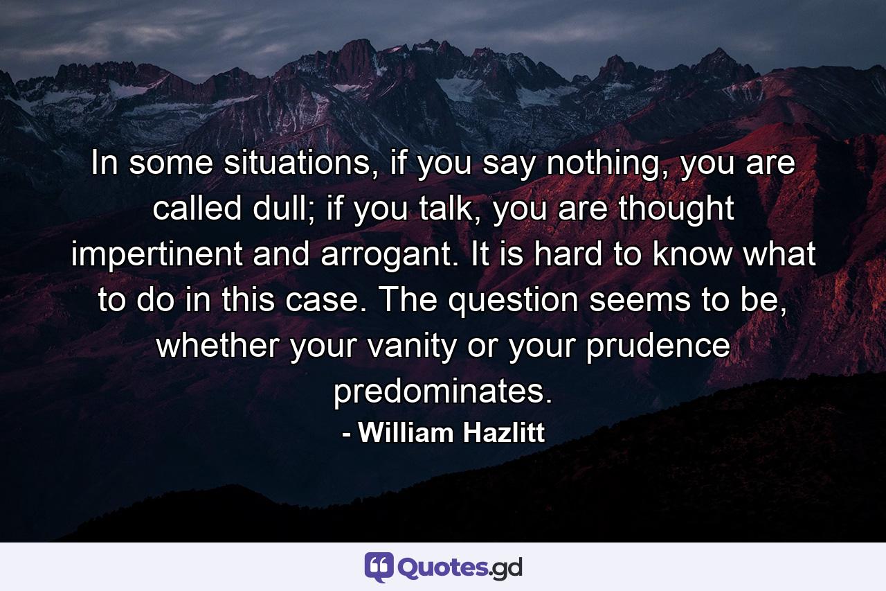 In some situations, if you say nothing, you are called dull; if you talk, you are thought impertinent and arrogant. It is hard to know what to do in this case. The question seems to be, whether your vanity or your prudence predominates. - Quote by William Hazlitt