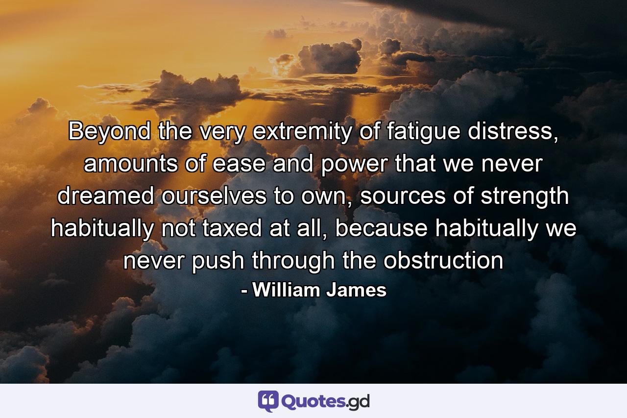 Beyond the very extremity of fatigue distress, amounts of ease and power that we never dreamed ourselves to own, sources of strength habitually not taxed at all, because habitually we never push through the obstruction - Quote by William James