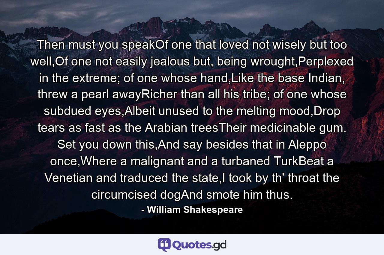 Then must you speakOf one that loved not wisely but too well,Of one not easily jealous but, being wrought,Perplexed in the extreme; of one whose hand,Like the base Indian, threw a pearl awayRicher than all his tribe; of one whose subdued eyes,Albeit unused to the melting mood,Drop tears as fast as the Arabian treesTheir medicinable gum. Set you down this,And say besides that in Aleppo once,Where a malignant and a turbaned TurkBeat a Venetian and traduced the state,I took by th' throat the circumcised dogAnd smote him thus. - Quote by William Shakespeare