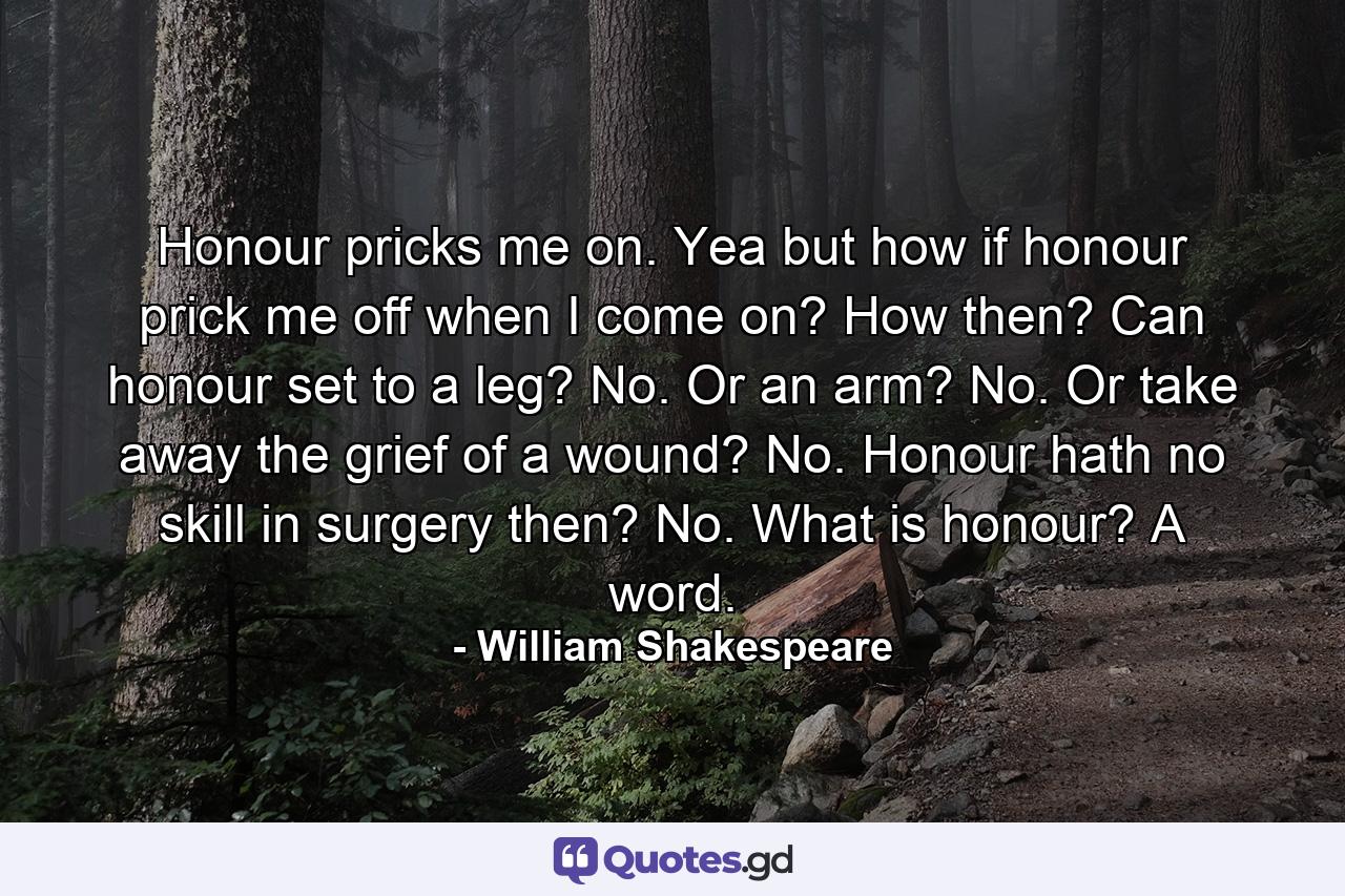 Honour pricks me on. Yea  but how if honour prick me off when I come on? How then? Can honour set to a leg? No. Or an arm? No. Or take away the grief of a wound? No. Honour hath no skill in surgery  then? No. What is honour? A word. - Quote by William Shakespeare