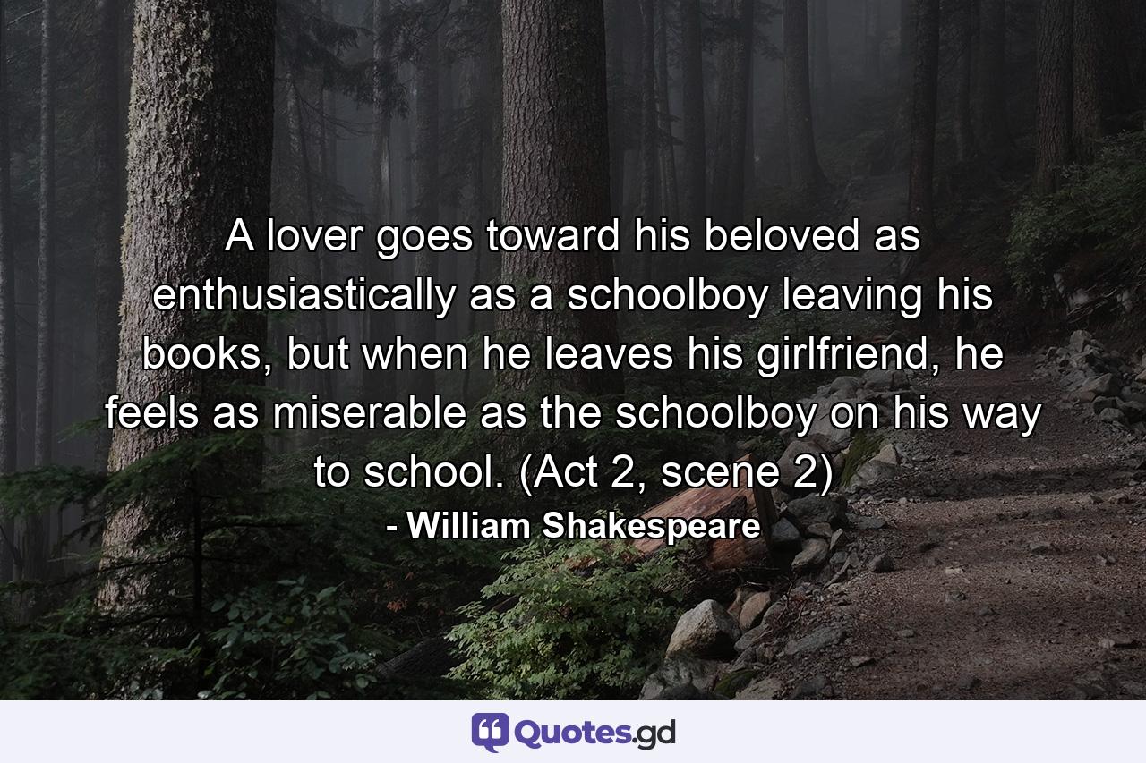 A lover goes toward his beloved as enthusiastically as a schoolboy leaving his books, but when he leaves his girlfriend, he feels as miserable as the schoolboy on his way to school. (Act 2, scene 2) - Quote by William Shakespeare