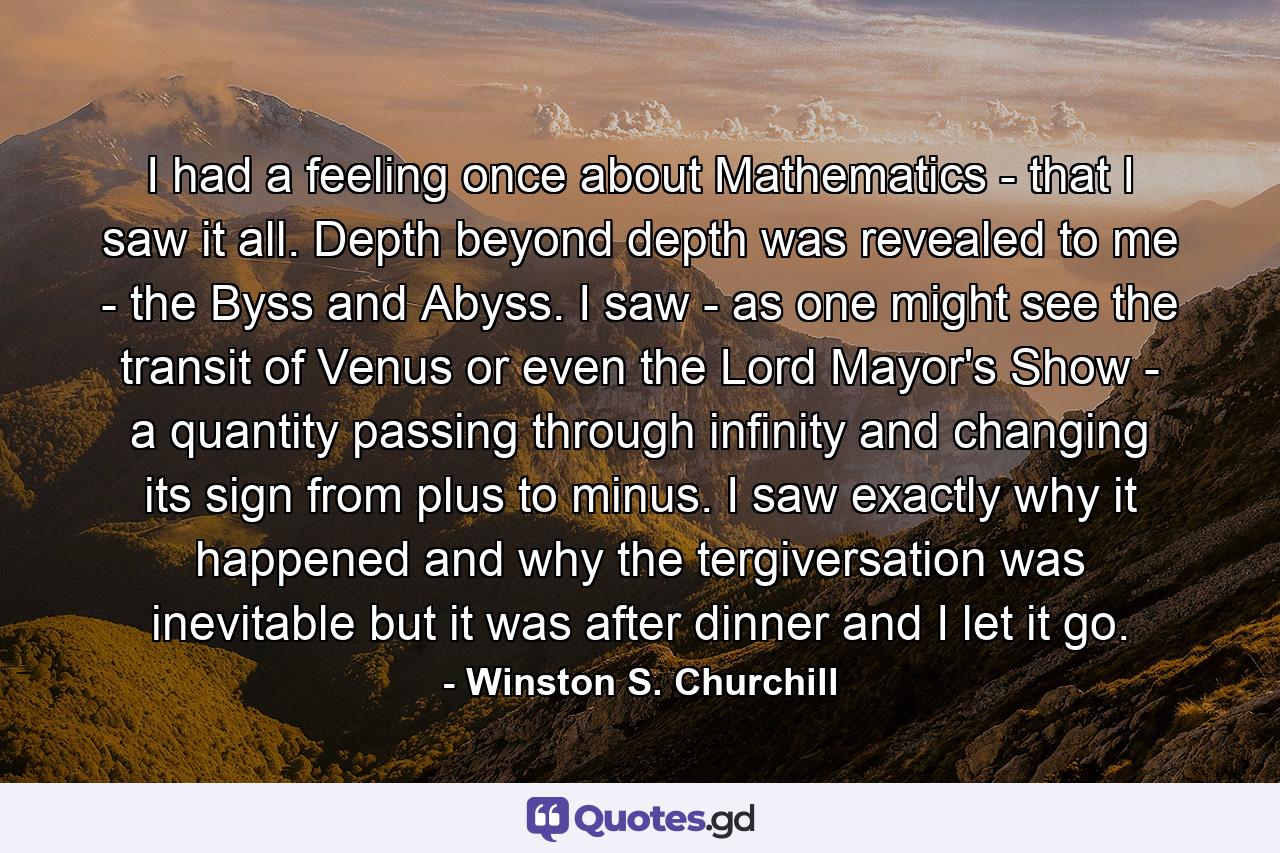 I had a feeling once about Mathematics - that I saw it all. Depth beyond depth was revealed to me - the Byss and Abyss. I saw - as one might see the transit of Venus or even the Lord Mayor's Show - a quantity passing through infinity and changing its sign from plus to minus. I saw exactly why it happened and why the tergiversation was inevitable but it was after dinner and I let it go. - Quote by Winston S. Churchill